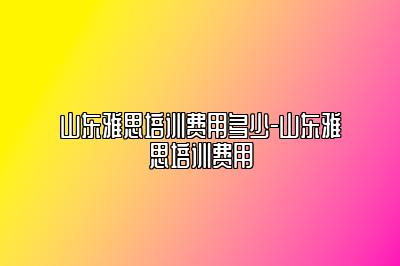 山东雅思培训费用多少-山东雅思培训费用