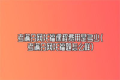 考满分网托福课程费用是多少(考满分网托福题怎么样)