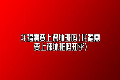 托福需要上课外班吗(托福需要上课外班吗知乎)