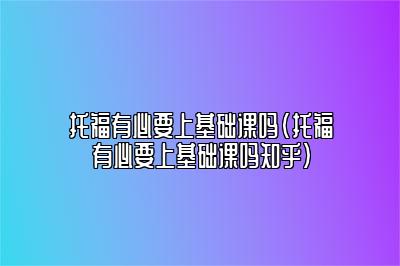 托福有必要上基础课吗(托福有必要上基础课吗知乎)