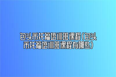 包头市托福培训班课程(包头市托福培训班课程有哪些)