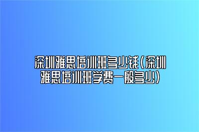 深圳雅思培训班多少钱(深圳雅思培训班学费一般多少)