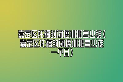 嘉定区托福封闭培训班多少钱(嘉定区托福封闭培训班多少钱一个月)