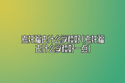 考托福去什么学校好(考托福去什么学校好一点)