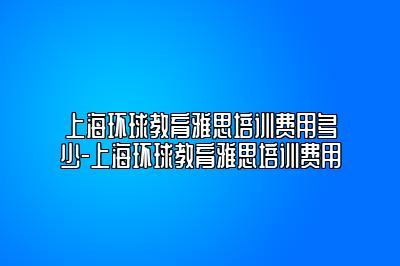 上海环球教育雅思培训费用多少-上海环球教育雅思培训费用