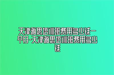 天津雅思培训班费用多少钱一个月-天津雅思培训班费用多少钱