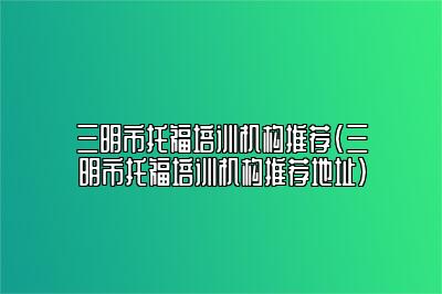 三明市托福培训机构推荐(三明市托福培训机构推荐地址)