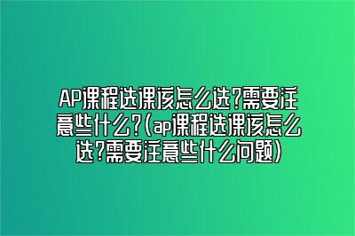 AP课程选课该怎么选？需要注意些什么？(ap课程选课该怎么选?需要注意些什么问题)