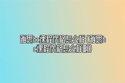 雅思bc课程价格怎么样(雅思bc课程价格怎么样啊)