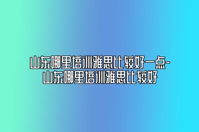 山东哪里培训雅思比较好一点-山东哪里培训雅思比较好