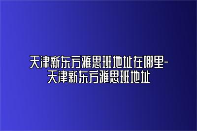 天津新东方雅思班地址在哪里-天津新东方雅思班地址