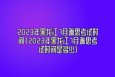 2023年黑龙江7月雅思考试时间(2023年黑龙江7月雅思考试时间是多少)