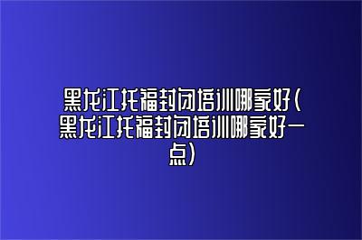 黑龙江托福封闭培训哪家好(黑龙江托福封闭培训哪家好一点)