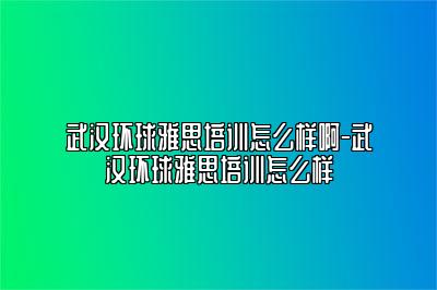 武汉环球雅思培训怎么样啊-武汉环球雅思培训怎么样