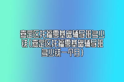 嘉定区托福零基础辅导班多少钱(嘉定区托福零基础辅导班多少钱一个月)