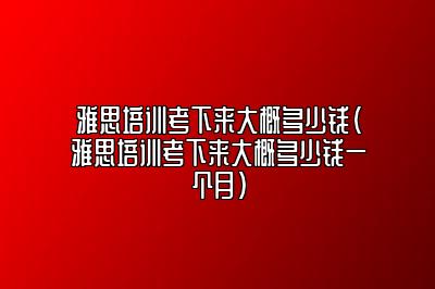 雅思培训考下来大概多少钱(雅思培训考下来大概多少钱一个月)