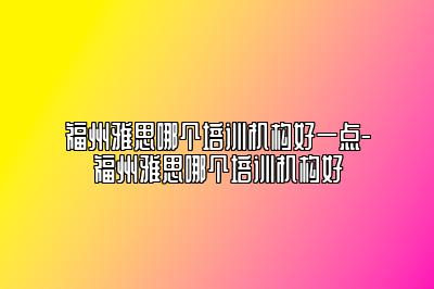 福州雅思哪个培训机构好一点-福州雅思哪个培训机构好