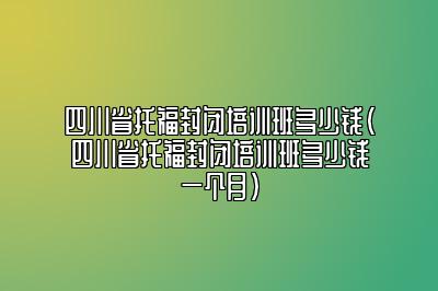 四川省托福封闭培训班多少钱(四川省托福封闭培训班多少钱一个月)