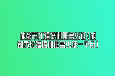 成都市托福培训班多少钱(成都市托福培训班多少钱一个月)