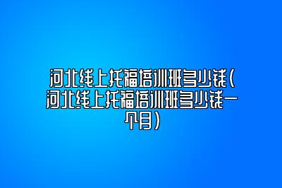 河北线上托福培训班多少钱(河北线上托福培训班多少钱一个月)