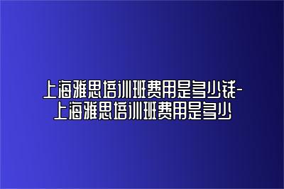 上海雅思培训班费用是多少钱-上海雅思培训班费用是多少