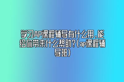 学习AP课程辅导有什么用，能给你带来什么帮助？(ap课程辅导班)