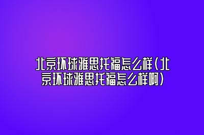 北京环球雅思托福怎么样(北京环球雅思托福怎么样啊)