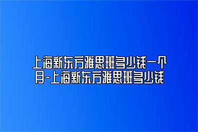 上海新东方雅思班多少钱一个月-上海新东方雅思班多少钱