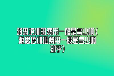 雅思培训班费用一般是多少啊(雅思培训班费用一般是多少啊知乎)