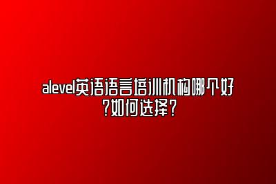 alevel英语语言培训机构哪个好？如何选择？