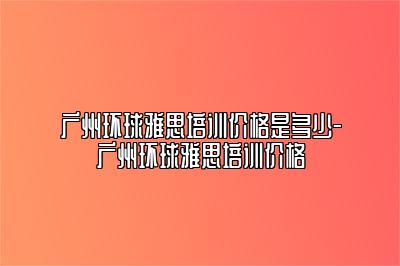 广州环球雅思培训价格是多少-广州环球雅思培训价格