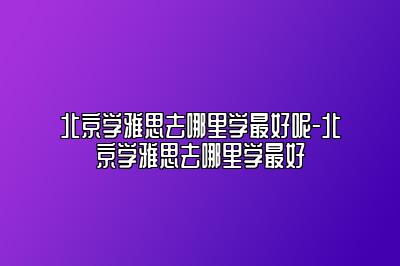 北京学雅思去哪里学最好呢-北京学雅思去哪里学最好