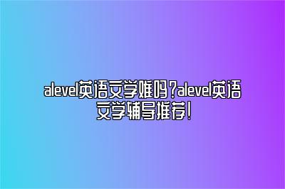 alevel英语文学难吗？alevel英语文学辅导推荐！