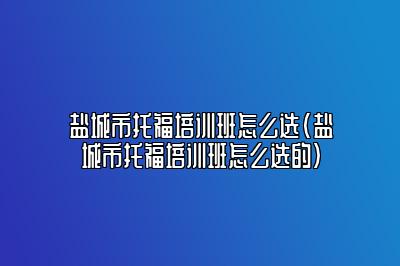 盐城市托福培训班怎么选(盐城市托福培训班怎么选的)