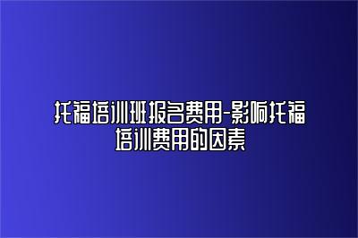 托福培训班报名费用-影响托福培训费用的因素