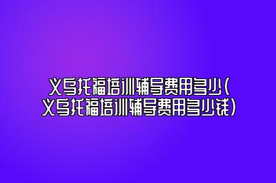 义乌托福培训辅导费用多少(义乌托福培训辅导费用多少钱)