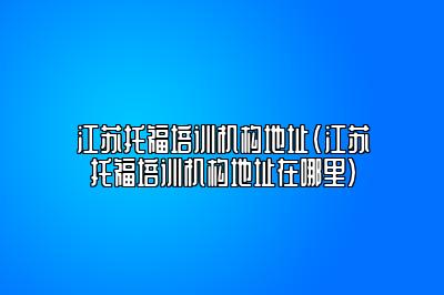 江苏托福培训机构地址(江苏托福培训机构地址在哪里)