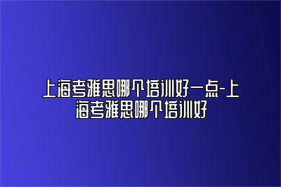 上海考雅思哪个培训好一点-上海考雅思哪个培训好