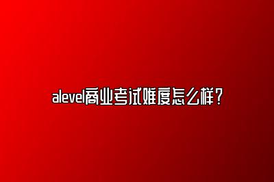 alevel商业考试难度怎么样？