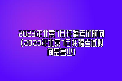 2023年北京7月托福考试时间(2023年北京7月托福考试时间是多少)