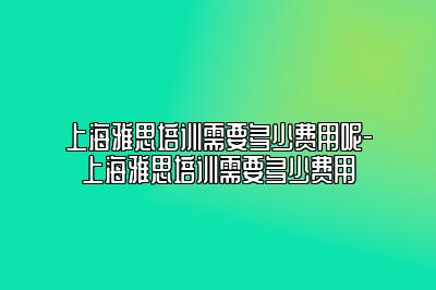 上海雅思培训需要多少费用呢-上海雅思培训需要多少费用