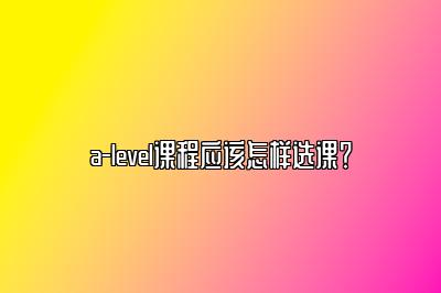 a-level课程应该怎样选课？