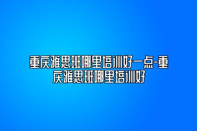 重庆雅思班哪里培训好一点-重庆雅思班哪里培训好