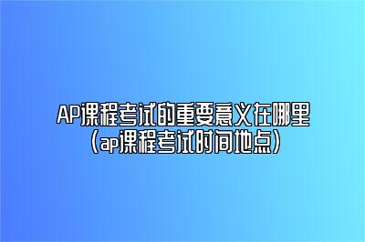 AP课程考试的重要意义在哪里(ap课程考试时间地点)