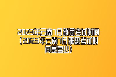 2023年云南7月雅思考试时间(2023年云南7月雅思考试时间是多少)