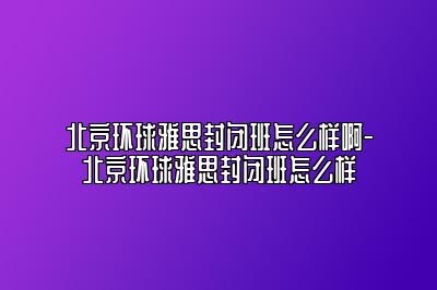 北京环球雅思封闭班怎么样啊-北京环球雅思封闭班怎么样