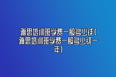 雅思培训班学费一般多少钱(雅思培训班学费一般多少钱一年)