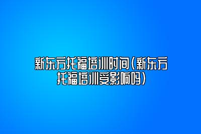 新东方托福培训时间(新东方托福培训受影响吗)