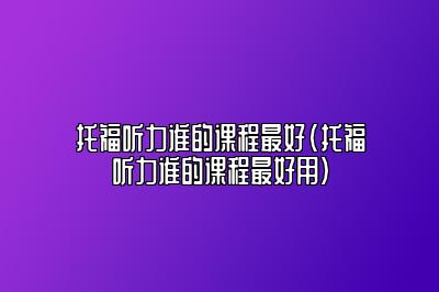 托福听力谁的课程最好(托福听力谁的课程最好用)