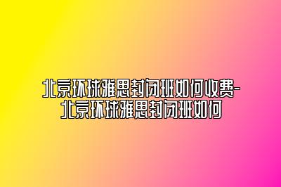 北京环球雅思封闭班如何收费-北京环球雅思封闭班如何